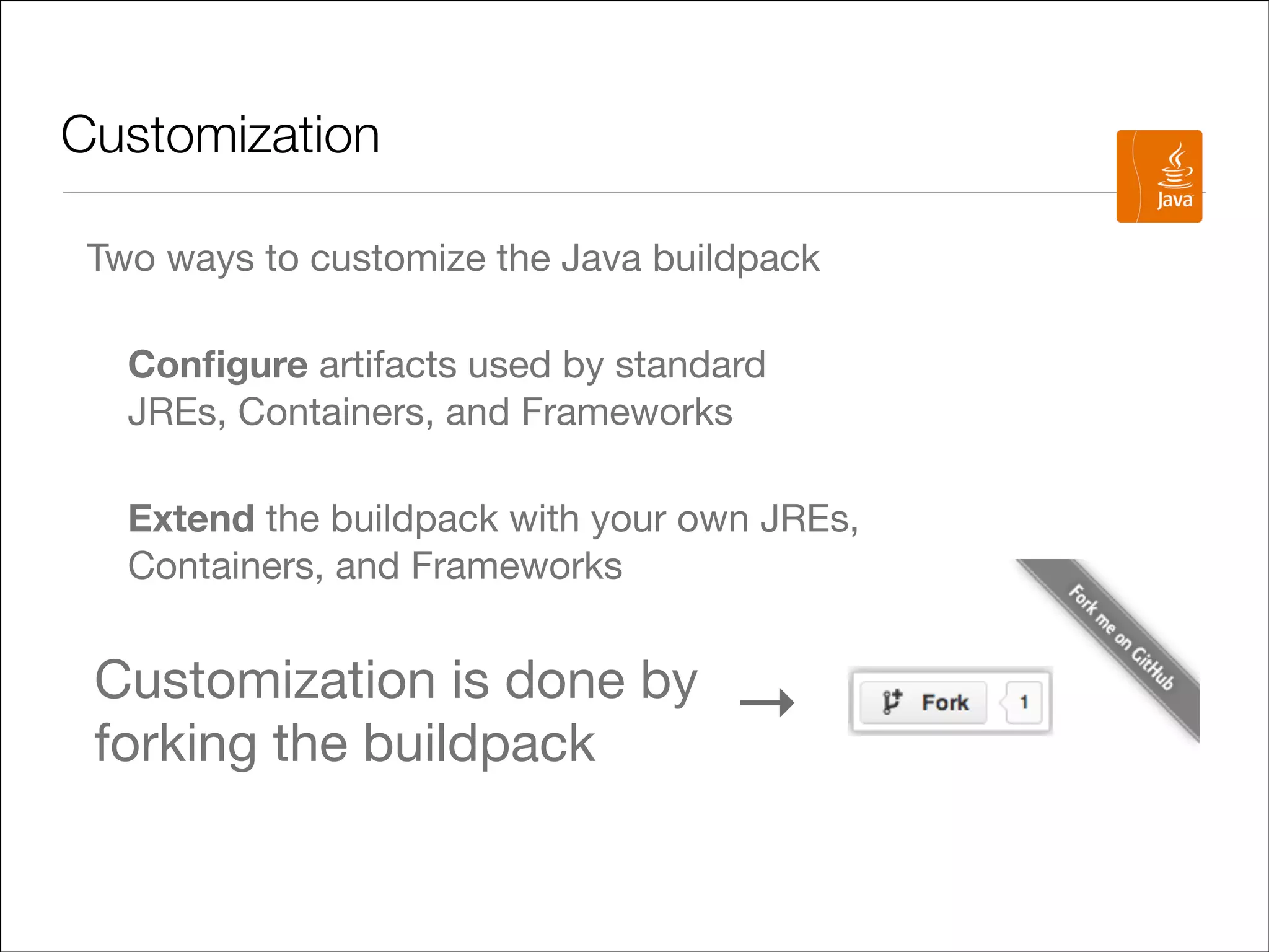Customization
Two ways to customize the Java buildpack

Conﬁgure artifacts used by standard
JREs, Containers, and Frameworks

Extend the buildpack with your own JREs,
Containers, and Frameworks


Customization is done by
forking the buildpack

→

 
