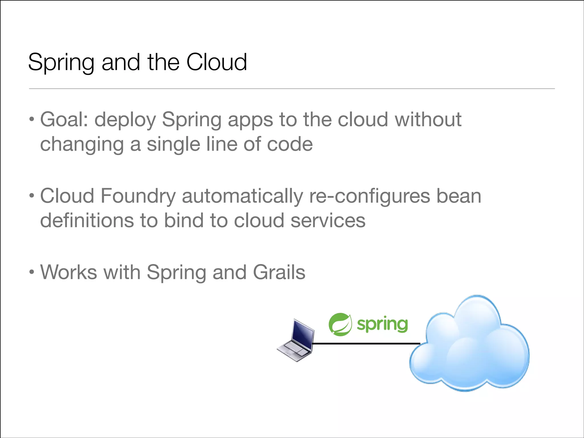 Spring and the Cloud
• Goal: deploy Spring apps to the cloud without
changing a single line of code

• Cloud Foundry automatically re-conﬁgures bean
deﬁnitions to bind to cloud services

• Works with Spring and Grails

 