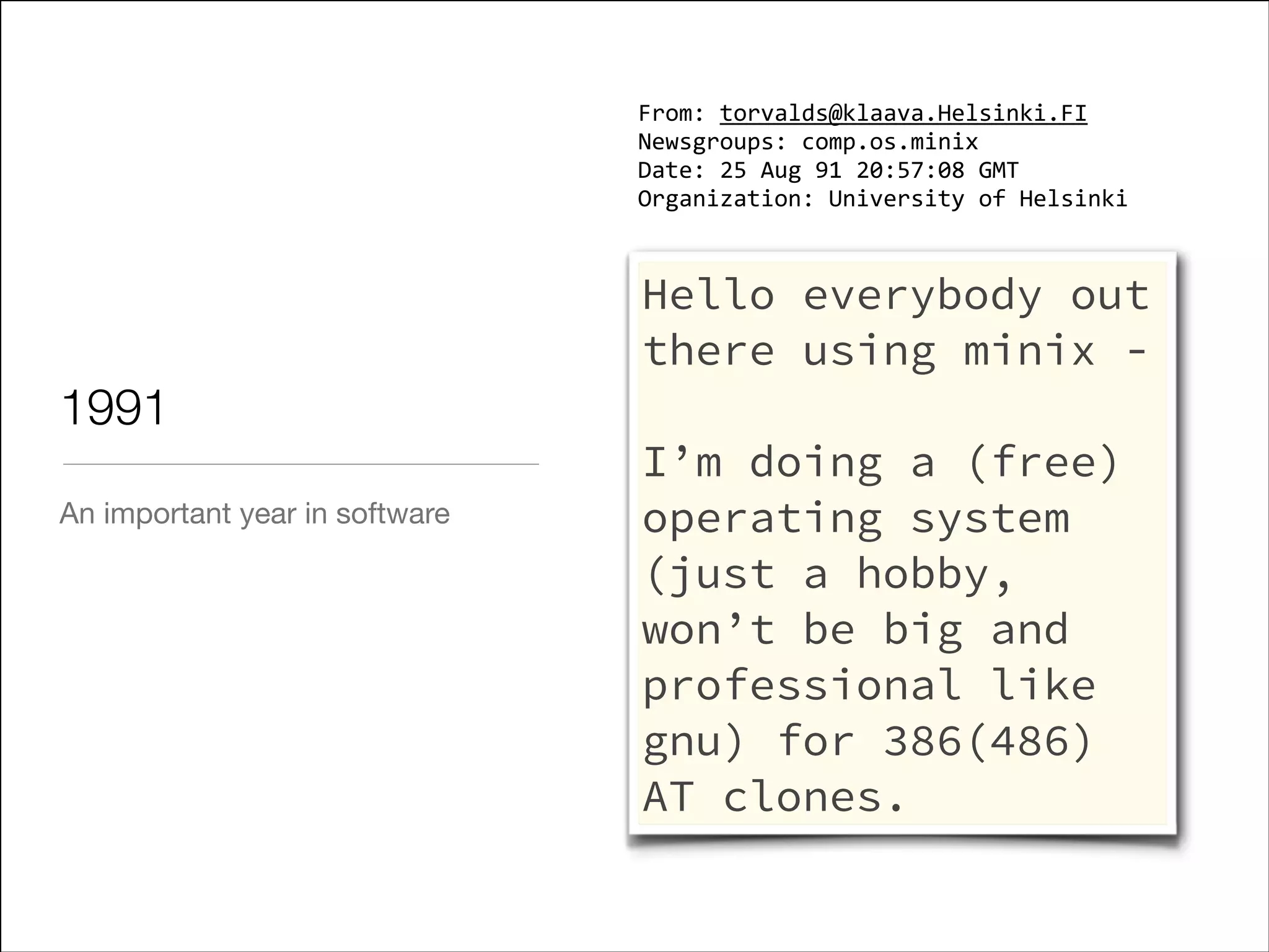 From: torvalds@klaava.Helsinki.FI
Newsgroups: comp.os.minix
Date: 25 Aug 91 20:57:08 GMT
Organization: University of Helsinki

1991
An important year in software

Hello everybody out
there using minix !

I’m doing a (free)
operating system
(just a hobby,
won’t be big and
professional like
gnu) for 386(486)
AT clones.

 