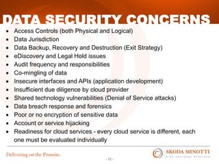- 12 -
DATA SECURITY CONCERNS
 Access Controls (both Physical and Logical)
 Data Jurisdiction
 Data Backup, Recovery and Destruction (Exit Strategy)
 eDiscovery and Legal Hold issues
 Audit frequency and responsibilities
 Co-mingling of data
 Insecure interfaces and APIs (application development)
 Insufficient due diligence by cloud provider
 Shared technology vulnerabilities (Denial of Service attacks)
 Data breach response and forensics
 Poor or no encryption of sensitive data
 Account or service hijacking
 Readiness for cloud services - every cloud service is different, each
one must be evaluated individually
 