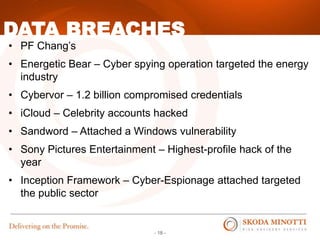 - 18 -
• PF Chang’s
• Energetic Bear – Cyber spying operation targeted the energy
industry
• Cybervor – 1.2 billion compromised credentials
• iCloud – Celebrity accounts hacked
• Sandword – Attached a Windows vulnerability
• Sony Pictures Entertainment – Highest-profile hack of the
year
• Inception Framework – Cyber-Espionage attached targeted
the public sector
DATA BREACHES
 