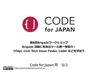 第8回Brigadeワークショップ 
Brigade 活動に有効なツール群⼀一挙紹介！ 
CFApi, Civic Tech Issue Finder, Laddr などを学ぼう 
Code for Japan 関　治之 https://www.slideshare.net/hal_sk/ 
 