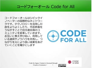 コードフォーオール Code for All 
コードフォーオールはシビックイ 
ノベーターの国際的なネットワー 
クです。テクノロジーを活⽤し⾏ 
政をよりよくしたり、市⺠参画を 
うながすことで自分達自身のコ 
ミュニティを変革していきます。 
お互いに教え学びあい、利⽤して 
いる道具やノウハウを共有し、つ 
ながりを元により良い成果をあげ 
ていくことを確かにします 
Code for Japan. Content is licensed through 
Creative Commons.フッター 
 