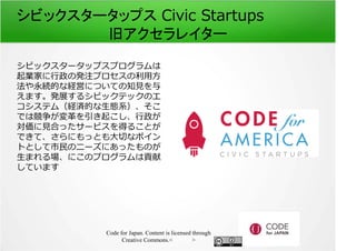 シビックスタータップス Civic Startups 
旧アクセラレイター 
シビックスタータップスプログラムは 
起業家に⾏政の発注プロセスの利⽤方 
法や永続的な経営についての知⾒を与 
えます。発展するシビックテックのエ 
コシステム（経済的な生態系）、そこ 
では競争が変革を引き起こし、⾏政が 
対価に⾒合ったサービスを得ることが 
できて、さらにもっとも⼤切なポイン 
トとして市⺠のニーズにあったものが 
生まれる場、にこのプログラムは貢献 
しています 
Code for Japan. Content is licensed through 
Creative Commons.フッター 
 