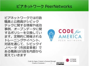ピアネットワーク PeerNetworks 
ピアネットワークでは⾏政 
職員と公務員がシビック 
テックに関する情報や成功 
事例、オープンデータに関 
するポリシーを交換してい 
ます。定期的に開催される 
トレーニングやイベント、 
対話を通じて、シビックイ 
ノベータ（市⺠変革者）で 
ある職員は⾏政を内部から 
変えていきます 
Code for Japan. Content is licensed through 
Creative Commons.フッター 
 