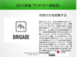 2013年版 ブリゲイド（消防団） 
市⺠の⼒を結集する 
誰もがどこでも、自分の地域のためにコー 
ディングすることができます。そう、実際 
に⾏っているのです。全国の市⺠による技 
術者が集まり、アプリをアレンジして再利 
⽤したり、より開かれた自治体を推進した 
り、地域の問題を解決するために協⼒して 
働いています。ブリゲイドプログラムは、 
これらすでに活動している市⺠グループが 
共同で作業する事をサポートし、そしてさ 
らに他地域の人にとっては自分達の地域で 
活動を始めるためのツールやリソースを提 
供するための基盤となっています。この成 
⻑する市⺠リーダーのネットワークは、地 
域レベルでの市⺠権の概念を再定義するた 
めに挑戦を続けています。（2012年度プ 
ログラム開始） 
Code for Japan. Content is licensed through 
Creative Commons.フッター 
 