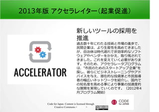 2013年版 アクセラレイター（起業促進） 
新しいツールの採⽤を 
推進 
過去数⼗年にわたる技術と市場の進歩で、 
⺠間企業は、より生産性を⾼めてきました 
が、自治体は時代遅れで非効率的なソフト 
ウェアやベンダーをかかえ、取り残されて 
きました。これを変えていく必要がありま 
す。そのため、アクセラレータプログラム 
は、市⺠のためのスタートアップ企業を 
探し、彼らにビジネストレーニングやアド 
バイスを与え、潜在的な投資家と市⺠指導 
者の幅広いネットワークを紹介し、国内で 
の知名度を⾼める事により事業の加速度的 
な展開を実現していくのです。（2012年4 
月プログラム開始） 
Code for Japan. Content is licensed through 
Creative Commons.フッター 
 