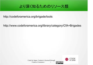 より深く知るためのリソース類 
http://codeforamerica.org/brigade/tools 
http://www.codeforamerica.org/library/category/CfA+Brigades 
Code for Japan. Content is licensed through 
Creative Commons.フッター 
 