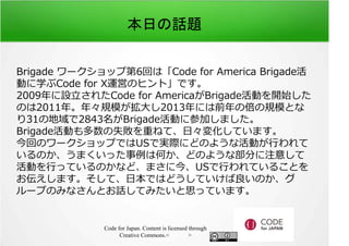 本日の話題 
Brigade ワークショップ第6回は「Code for America Brigade活 
動に学ぶCode for X運営のヒント」です。 
2009年に設⽴されたCode for AmericaがBrigade活動を開始した 
のは2011年。年々規模が拡⼤し2013年には前年の倍の規模とな 
り31の地域で2843名がBrigade活動に参加しました。 
Brigade活動も多数の失敗を重ねて、日々変化しています。 
今回のワークショップではUSで実際にどのような活動が⾏われて 
いるのか、うまくいった事例は何か、どのような部分に注意して 
活動を⾏っているのかなど、まさに今、USで⾏われていることを 
お伝えします。そして、日本ではどうしていけば良いのか、グ 
ループのみなさんとお話してみたいと思っています。 
Code for Japan. Content is licensed through 
Creative Commons.<フッター> 
 