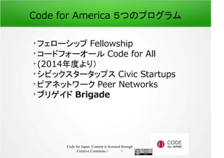 Code for America ５つのプログラム 
フェローシップ Fellowship 
コードフォーオール Code for All 
(2014年度より） 
シビックスタータップス Civic Startups 
ピアネットワーク Peer Networks 
ブリゲイド Brigade 
Code for Japan. Content is licensed through 
Creative Commons.フッター 
 