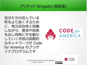 ブリゲイド Brigade(消防団) 
自分たちの住んでいる 
町をより良くするため 
に、地元自治体と協働 
しながら、意⾒や知恵 
を出し同時に手を動か 
していく市⺠の国際的 
なネットワークが Code 
for America のブリゲ 
イドプログラムです 
Code for Japan. Content is licensed through 
Creative Commons.フッター 
 