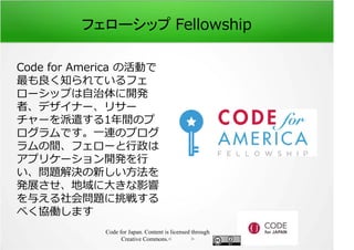 フェローシップ Fellowship 
Code for America の活動で 
最も良く知られているフェ 
ローシップは自治体に開発 
者、デザイナー、リサー 
チャーを派遣する1年間のプ 
ログラムです。一連のプログ 
ラムの間、フェローと⾏政は 
アプリケーション開発を⾏ 
い、問題解決の新しい方法を 
発展させ、地域に⼤きな影響 
を与える社会問題に挑戦する 
べく協働します 
Code for Japan. Content is licensed through 
Creative Commons.フッター 
 