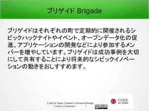 ブリゲイド Brigade 
ブリゲイドはそれぞれの町で定期的に開催されるシ 
ビックハックナイトやイベント、オープンデータ化の促 
進、アプリケーションの開発などにより参加するメン 
バーを増やしています。ブリゲイドは成功事例を大切 
にして共有することにより将来的なシビックイノベー 
ションの動きをおしすすめます。 
Code for Japan. Content is licensed through 
Creative Commons.フッター 
 