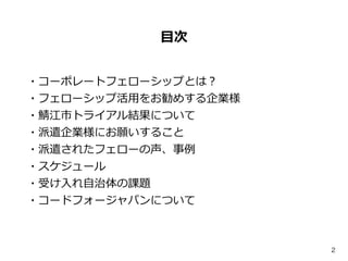 2
⽬目次
・コーポレートフェローシップとは？  
・フェローシップ活⽤用をお勧めする企業様  
・鯖江市トライアル結果について  
・派遣企業様にお願いすること  
・派遣されたフェローの声、事例例  
・スケジュール  
・受け⼊入れ⾃自治...