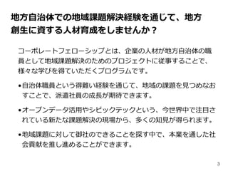 3
地⽅方⾃自治体での地域課題解決経験を通じて、地⽅方
創⽣生に資する⼈人材育成をしませんか？
コーポレートフェローシップとは、企業の⼈人材が地⽅方⾃自治体の職
員として地域課題解決のためのプロジェクトに従事することで、
様々な学びを得ていただ...