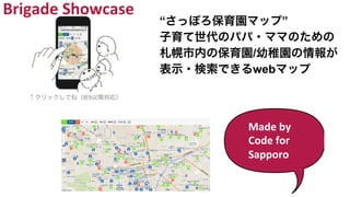 Made	
  by	
  
Code	
  for	
  
Sapporo	
  
“さっぽろ保育園マップ”
子育て世代のパパ・ママのための
札幌市内の保育園/幼稚園の情報が
表示・検索できるwebマップ
Brigade	
  Showcase	
  
 