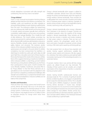 include adaptations inconsistent with elite strength and
conditioning. Past one hour, more is not better!
“Fringe Athletes”
There is a near universal misconception that long distance
athletes are fitter that their short distance counterparts. The
triathlete, cyclist, and marathoner are often regarded as
amongthefittestathletesonearth.Nothingcouldbefarther
from the truth. The endurance athlete has trained long
past any cardiovascular health benefit and has lost ground
in strength, speed, and power, typically does nothing for
coordination, agility, balance, and accuracy and possesses
little more than average flexibility. This is hardly the stuff
of elite athleticism. The CrossFit athlete, remember, has
trained and practiced for optimal physical competence in
all ten physical skills (cardiovascular/respiratory endurance,
stamina, flexibility, strength, power, speed, coordination,
agility, balance, and accuracy). The excessive aerobic
volume of the endurance athlete’s training has cost him in
speed, power, and strength to the point where his athletic
competency has been compromised. No triathlete is in
ideal shape to wrestle, box, pole-vault, sprint, play any ball
sport, fight fires, or do police work. Each of these requires a
fitness level far beyond the needs of the endurance athlete.
None of this suggests that being a marathoner, triathlete or
other endurance athlete is a bad thing; just don’t believe
that training as a long distance athlete gives you the fitness
that is prerequisite to many sports. CrossFit considers the
Sumo Wrestler, triathlete, marathoner, and power lifter to
be “fringe athletes” in that their fitness demands are so
specialized as to be inconsistent with the adaptations that
give maximum competency at all physical challenges. Elite
strength and conditioning is a compromise between each
of the ten physical adaptations. Endurance athletes do not
balance that compromise.
Aerobics and Anaerobics
There are three main energy systems that fuel all human
activity. Almost all changes that occur in the body due
to exercise are related to the demands placed on these
energy systems. Furthermore, the efficacy of any given
fitness regimen may largely be tied to its ability to elicit
an adequate stimulus for change within these three
energy systems.
Energy is derived aerobically when oxygen is utilized to
metabolize substrates derived from food and liberates
energy. An activity is termed aerobic when the majority of
energy needed is derived aerobically. These activities are
usually greater than ninety seconds in duration and involve
low to moderate power output or intensity. Examples of
aerobic activity include running on the treadmill for twenty
minutes, swimming a mile, and watching TV.
Energy is derived anaerobically when energy is liberated
from substrates in the absence of oxygen. Activities are
considered anaerobic when the majority of the energy
needed is derived anaerobically. These activities are of
less than two minutes in duration and involve moderate
to high power output or intensity. There are two such
anaerobic systems, the phosphagen system and the
lactic acid system. Examples of anaerobic activity include
running a 100-meter sprint, squatting, and doing pull-ups.
Our main purpose here is to discuss how anaerobic and
aerobic training support performance variables like
strength, power, speed, and endurance. We also support
the contention that total conditioning and optimal health
necessitates training each of the physiological systems in a
systematic fashion.
It warrants mention that in any activity all three energy
systems are utilized though one may dominate. The
interplay of these systems can be complex, yet a simple
examination of the characteristics of aerobic vs. anaerobic
training can prove useful.
Aerobic training benefits cardiovascular function and
decreases body fat. This is certainly of significant benefit.
Aerobic conditioning allows us to engage in moderate/low
power output for extended period of time. This is valuable
for many sports. Athletes engaging in excessive aerobic
training witness decreases in muscle mass, strength,
speed, and power. It is not uncommon to find marathoners
with a vertical leap of several inches and a bench press well
below average for most athletes. Aerobic activity has a
pronounced tendency to decrease anaerobic capacity. This
does not bode well for athletes or the individual interested
in total conditioning or optimal health.
Foundations. . . . . .(continued)
10 of 124
Copyright © CrossFit, Inc. All Rights Reserved. CrossFit is a registered trademark ‰ of CrossFit, Inc.
CrossFit Training Guide | CrossFit
 