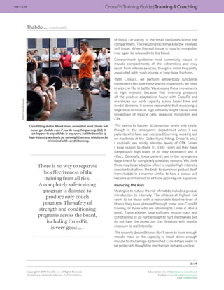 Rhabdo ... (continued)
3 of 4
Copyright © 2010 CrossFit, Inc. All Rights Reserved.
CrossFit is a registered trademark ‰ of CrossFit, Inc.
Subscription info at http://journal.crossﬁt.com
Feedback to feedback@crossfit.com
Visit CrossFit.com
of blood circulating in the small capillaries within the
compartment. The resulting ischemia kills the involved
soft tissue. When this soft tissue is muscle, myoglobin
may again be released into the blood.
Compartment syndrome most commonly occurs in
muscle compartments of the extremities and may
result from intense exercise, though is more frequently
associated with crush injuries or long-bone fractures.
With CrossFit, we perform whole-body functional
movements because those are the movements we need
in sport, in life, in battle. We execute those movements
at high intensity because that intensity produces
all the positive adaptations found with CrossFit and
maximizes our work capacity across broad time and
modal domains. It seems reasonable that exercising a
large muscle mass at high intensity might cause some
breakdown of muscle cells, releasing myoglobin and
CPK.
This seems to happen at dangerous levels only rarely,
though in the emergency department when I see
patients who have just exercised (running, working out
on machines at the Globo Gym, hiking, CrossFit, etc.)
I routinely see mildly elevated levels of CPK (when
I have reason to check it). Only rarely do they have
dangerously high levels or do they experience any ill
effect. Generally, these patients are in the emergency
department for completely unrelated reasons. We think
there may be an adaptive effect to regular high-intensity
exercise that allows the body to somehow protect itself
from rhabdo in a manner similar to how a person will
become acclimatized to altitude upon regular exposure.
Reducing the Risk
Strategies to reduce the risk of rhabdo include a gradual
introduction to intensity. The athletes at highest risk
seem to be those with a reasonable baseline level of
ﬁtness they have obtained through some non-CrossFit
training, or those who are returning to CrossFit after a
layoff. These athletes have sufﬁcient muscle mass and
conditioning to go hard enough to hurt themselves but
do not have the protection that develops with regular
exposure to real intensity.
The severely deconditioned don’t seem to have enough
muscle mass or the capacity to break down enough
muscle to do damage. Established CrossFitters seem to
be protected, though the mechanism remains unclear.
There is no way to separate
the effectiveness of the
training from all risk.
A completely safe training
program is doomed to
produce only couch
potatoes. The safety of
strength and conditioning
programs across the board,
including CrossFit,
is very good … .
CrossFitting doctor Ahmik Jones wrote that most clients will
never get rhabdo even if you do everything wrong. Still, it
can happen to any athlete in any sport, but the beneﬁts of
high-intensity workouts far outweigh the risks, which can be
minimized with careful training.
Staff/CrossFitJournal
CrossFitTrainingGuide|TrainingCoaching109 of 124
 