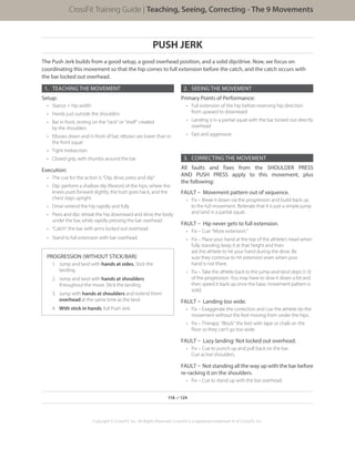 PUSH JERK
The Push Jerk builds from a good setup, a good overhead position, and a solid dip/drive. Now, we focus on
coordinating this movement so that the hip comes to full extension before the catch, and the catch occurs with
the bar locked out overhead.
1.	 TEACHING THE MOVEMENT
Setup:
•	 Stance = hip width
•	 Hands just outside the shoulders
•	 Bar in front, resting on the “rack” or “shelf” created
by the shoulders
•	 Elbows down and in front of bar; elbows are lower than in
the front squat
•	 Tight midsection
•	 Closed grip, with thumbs around the bar
Execution:
•	 The cue for the action is “Dip, drive, press and dip”
•	 Dip: perform a shallow dip (flexion) of the hips, where the
knees push forward slightly, the butt goes back, and the
chest stays upright
•	 Drive: extend the hip rapidly and fully
•	 Press and dip: retreat the hip downward and drive the body
under the bar, while rapidly pressing the bar overhead
•	 “Catch” the bar with arms locked out overhead
•	 Stand to full extension with bar overhead.
PROGRESSION (WITHOUT STICK/BAR):
1.	 Jump and land with hands at sides. Stick the
landing.
2.	 Jump and land with hands at shoulders
throughout the move. Stick the landing.
3.	 Jump with hands at shoulders and extend them
overhead at the same time as the land.
4.	 With stick in hands, full Push Jerk.
2.	 SEEING THE MOVEMENT
Primary Points of Performance:
•	 Full extension of the hip before reversing hip direction
from upward to downward
•	 Landing is in a partial squat with the bar locked out directly
overhead
•	 Fast and aggressive
3.	 CORRECTING THE MOVEMENT
All faults and fixes from the SHOULDER PRESS
AND PUSH PRESS apply to this movement, plus
the following:
FAULT – Movement pattern out of sequence.
•	 Fix – Break it down via the progression and build back up
to the full movement. Reiterate that it is just a simple jump
and land in a partial squat.
FAULT – Hip never gets to full extension.
•	 Fix – Cue: “More extension.”
•	 Fix – Place your hand at the top of the athlete’s head when
fully standing; keep it at that height and then
ask the athlete to hit your hand during the drive. Be
sure they continue to hit extension even when your
hand is not there.
•	 Fix – Take the athlete back to the jump-and-land steps (1-3)
of the progression. You may have to slow it down a bit and
then speed it back up once the basic movement pattern is
solid.
FAULT – Landing too wide.
•	 Fix – Exaggerate the correction and cue the athlete do the
movement without the feet moving from under the hips.
•	 Fix – Therapy: “Block” the feet with tape or chalk on the
floor so they can’t go too wide.
FAULT – Lazy landing: Not locked out overhead.
•	 Fix – Cue to punch up and pull back on the bar.
Cue active shoulders.
FAULT – Not standing all the way up with the bar before
re-racking it on the shoulders.
•	 Fix – Cue to stand up with the bar overhead.
118 of 124
Copyright © CrossFit, Inc. All Rights Reserved. CrossFit is a registered trademark ‰ of CrossFit, Inc.
CrossFit Training Guide | Teaching, Seeing, Correcting - The 9 Movements
 