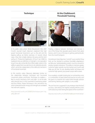 In his earlier video article “Better Movements” (Oct 2007
CrossFit Journal) Coach Glassman explained that high
power functional movements such as the jerk and the
kipping pull-up are better exercises—in several critical
ways—than their simpler relatives, the press and the strict
pull-up. In “Productive Application of Force” (Jan 2008) he
explained why our definition of strength is not equivalent
to just muscular contractile force. What really matters is the
ability to apply that muscular force to do real physical work,
which cannot be independent of the skills and mechanics
of functional movement.
In this month’s video, Glassman elaborates further on
the relationship between technique and functional
movement, power, and fitness. Technique, he explains—
like its cousins mechanics, form, and style—is not at odds
with intensity but is in fact essential to maximizing power
and thus fitness. Proper technique is the mechanism by
which potential human energy and strength are translated
into real work capacity.
http://journal.crossfit.com/2008/02/technique-part-1-by-
greg-glass.tpl
F
Finding a balance between technique and intensity is
one of the things that separates good trainers from great
trainers, and it’s one of the keys to getting optimal results
from the CrossFit program.
According to Greg Glassman, “control” is just another thing
that can be stressed to produce favorable adaptations,
just like your cardiorespiratory system must be stressed to
produce greater endurance. The ability to maintain greater
control at higher speeds must be trained, and CrossFit will
help you do that. As you develop better technique and
control at high speeds, your power output will increase.
As an analogy, consider a typing test: an outstanding score
is a combination of great speed and precise accuracy, and
the goal is to improve the output both through practice
and training. Working with weights is very similar.
“No one has ever suggested in any endeavor that the best
accuracy came about, the highest overall proficiency ever
came about, by never testing the speed of the movement.”
http://journal.crossfit.com/2010/03/chalkboard-threshold.tpl
F
29 of 124
Copyright © CrossFit, Inc. All Rights Reserved. CrossFit is a registered trademark ‰ of CrossFit, Inc.
CrossFit Training Guide | CrossFit
Technique At the Chalkboard:
Threshold Training
 