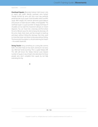 Squat Clinic. . . . . . .(continued)
39 of 124
Copyright © CrossFit, Inc. All Rights Reserved. CrossFit is a registered trademark ‰ of CrossFit, Inc.
CrossFit Training Guide | Movements
Overhead Squats: (illustrated below) Hold broom stick
at snatch grip width directly overhead, arms locked.
Triangle formed by arms and stick must stay perfectly
perpendicular as you squat. Good shoulder stretch and lifts
squat. With weight, this exercise demands good balance
and posture or loads become wildly unmanageable. The
overhead squat is a quick punisher of sloppy technique. If
shoulders are too tight this movement will give an instant
diagnosis. You can move into a doorway and find where
the arms fall and cause the stick to bang into doorway. Lift
the arms, head, chest, back, and hip enough to travel up
and down without hitting the doorway. Over time, work
to move feet closer and closer to doorway without hitting.
The broomstick foundation is critical to learning the Snatch
– the world’s fastest lift.
String Touch: Hang something on a string, like a tennis
ball or shrunken head, at max reach, and touch it at every
rep. Alternate hands touching. This is a great Tabata drill.
This drill will knock the Tabata Interval score (lowest
number of squats in any of eight intervals) down for those
people who don’t complete their squats by not fully
extending the hip.
F
 