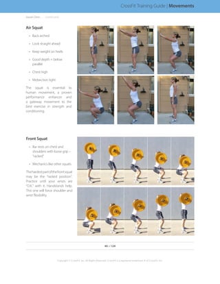 Air Squat
•	 Back arched
•	 Look straight ahead
•	 Keep weight on heels
•	 Good depth = below
parallel
•	 Chest high
•	 Midsection tight
The squat is essential to
human movement, a proven
performance enhancer and
a gateway movement to the
best exercise in strength and
conditioning.
Front Squat
•	 Bar rests on chest and
shoulders with loose grip –
“racked”
•	 Mechanics like other squats
Thehardestpartofthefrontsquat
may be the “racked position”.
Practice until your wrists are
“O.K.” with it. Handstands help.
This one will force shoulder and
wrist flexibility.
Squat Clinic. . . . . . .(continued)
40 of 124
Copyright © CrossFit, Inc. All Rights Reserved. CrossFit is a registered trademark ‰ of CrossFit, Inc.
CrossFit Training Guide | Movements
 