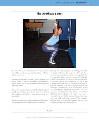 The overhead squat is the ultimate core exercise, the
heart of the snatch, and peerless in developing effective
athletic movement.
Thisfunctionalgemtrainsforefficienttransferofenergyfrom
large to small body parts – the essence of sport movement.
For this reason it is an indispensable tool for developing
speed and power.
The overhead squat also demands and develops functional
flexibility, and similarly develops the squat by amplifying
and cruelly punishing faults in squat posture, movement,
and stability.
Theoverheadsquatistomidlinecontrol,stability,andbalance
what the clean and snatch are to power—unsurpassed.
Ironically, the overhead squat is exceedingly simple yet
universally nettlesome for beginners. There are three
commonobstaclestolearningtheoverheadsquat.Thefirst
isthescarcityofskilledinstruction—outsideoftheOlympic
lifting community most instruction on the overhead squat
is laughably horribly, wrong—dead wrong. The second
is a weak squat—you need to have a rock-solid squat to
learn the overhead squat. We strongly recommend you
review the December 2002 issue of the CrossFit Journal
on squatting before attempting the overhead squat; you
could save yourself a lot of time in the long run. The third
obstacle is starting with too much weight—you haven’t a
snowball’s chance in hell of learning the overhead squat
with a bar. You’ll need to use a length of dowel or plastic
PVC pipe; use anything over five pounds to learn this move
and your overhead squat will be stillborn.
42 of 124
Copyright © CrossFit, Inc. All Rights Reserved. CrossFit is a registered trademark ‰ of CrossFit, Inc.
CrossFit Training Guide | Movements
The Overhead Squat
 