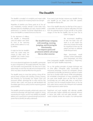 The deadlift is unrivaled in its simplicity and impact while
unique in its capacity for increasing head to toe strength.
Regardless of whether your fitness goals are to “rev up”
your metabolism, increase strength or lean body mass,
decrease body fat, rehabilitate your back, improve athletic
performance, or maintain functional independence as a
senior, the deadlift is a marked shortcut to that end.
To the detriment of millions,
the deadlift is infrequently
used and seldom seen either
by most of the exercising
public and/or, believe it or not,
by athletes.
It might be that the deadlift’s
name has scared away the
masses; its older name, “the
healthlift,” was a better choice
for this perfect movement.
In its most advanced application the deadlift is prerequisite
to, and a component of, “the world’s fastest lift,” the snatch,
and “the world’s most powerful lift,” the clean; but it is also,
quite simply, no more than the safe and sound approach by
which any object should be lifted from the ground.
The deadlift, being no more than picking a thing off the
ground, keeps company with standing, running, jumping,
and throwing for functionality but imparts quick and
prominent athletic advantage like no other exercise. Not
until the clean, snatch, and squat are well developed will
the athlete again find as useful a tool for improving general
physical ability.
The deadlift’s primal functionality, whole-body nature, and
mechanical advantage with large loads suggest its strong
neuroendocrine impact, and for most athletes the deadlift
delivers such a quick boost in general strength and sense of
power that its benefits are easily understood.
If you want to get stronger, improve your deadlift. Driving
your deadlift up can nudge your other lifts upward,
especially the Olympic lifts.
Fear of the deadlift abounds, but like fear of the squat, it
is groundless. No exercise or regimen will protect the back
from the potential injuries of sport and life or the certain
ravages of time like the deadlift. (See the inset “Doc 
Coach” on page 3)
We recommend deadlifting
at near max loads once per
week or so and maybe one
other time at loads that would
be insignificant at low reps. Be
patient and learn to celebrate
small infrequent bests.
Major benchmarks would
certainly include bodyweight,
twice bodyweight, and three
times bodyweight deadlifts representing a “beginning,”
“good,” and “great” deadlifts respectively.
For us, the guiding principles of proper technique rest
on three pillars: orthopedic safety, functionality, and
mechanical advantage. Concerns for orthopedic stresses
and limited functionality are behind our rejection of wider
than hip to shoulder width stances. While acknowledging
the remarkable achievements of many powerlifters with
the super wide deadlift stance we feel that its limited
functionality (we can’t safely, walk, clean, or snatch from
“out there”) and the increased resultant forces on the hip
from wider stances warrant only infrequent and moderate
to light exposures to wider stances.
Experiment and work regularly with alternate, parallel,
and hook grips. Explore carefully and cautiously variances
in stance, grip width, and even plate diameter – each
variant uniquely stresses the margins of an all-important
The deadlift keeps company
with standing, running,
jumping, and throwing for
functionality
but imparts quick and
prominent athletic advantage
like no other exercise.
58 of 124
Copyright © CrossFit, Inc. All Rights Reserved. CrossFit is a registered trademark ‰ of CrossFit, Inc.
CrossFit Training Guide | Movements
The Deadlift
 