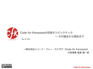Nov. 07, 2015
Code for Kanazawaの目指すシビックテック
  ∼ その誕生から現在まで
一般社団法人コード・フォー・カナザワ（Code for Kanazawa）
代表理事 福島 健一郎
 