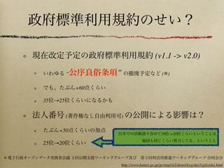 政府標準利用規約のせい？
現在改定予定の政府標準利用規約 (v1.1 -> v2.0)
いわゆる “公序良俗条項” の撤廃予定など (※)
でも、たぶん+60点くらい
35位→25位くらいになるかも
法人番号 (著作権なし自由利用可) の公開による影響は？
たぶん+50点くらいの加点
25位→20位くらい
※ 電子行政オープンデータ実務者会議 ３回公開支援ワーキンググループ及び 第３回利活用推進ワーキンググループ 合同会合
http://www.kantei.go.jp/jp/singi/it2/densi/kwg/dai3/gijisidai.html
日本での活動諸々含めて19位->20位くらいということは
他国も同じくらい努力してる、ということ
 