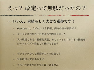 えっ？ 改定って無駄だったの？
いいえ、素晴らしく大きな進 です！
OpenDataは、ライセンスと技術、両方の柱が必要です
ライセンスの柱の土台がこれで固まりました
次の戦場である、技術的実装、そしてコミュニティとの接続を
行うフェイズへ安心して移行できます
ランキングなんて所 テストの点数です
対象項目も変更あります
テストの結果だけを見てはいけません
 