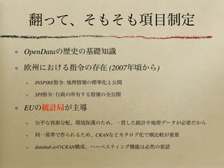 翻って、そもそも項目制定
OpenDataの歴史の基礎知識
欧州における指令の存在 (2007年頃から)
INSPIRE指令: 地理情報の標準化と公開
PSI指令: 行政の所有する情報の全公開
EUの統計局が主導
公平な資源分配、環境保護のため、一貫した統計や地理データが必要だから
同一基準で作られるため、CKANなどカタログ化で横比較が重要
datahub.ioのCKAN構成、ハーベスティング機能は必然の要請
 