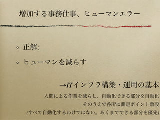 正解:
ヒューマンを減らす
増加する事務仕事、ヒューマンエラー
→ITインフラ構築・運用の基本
人間による作業を減らし、自動化できる部分を自動化
そのうえで各所に測定ポイント敷設
(すべて自動化するわけではない。あくまでできる部分を優先)
 