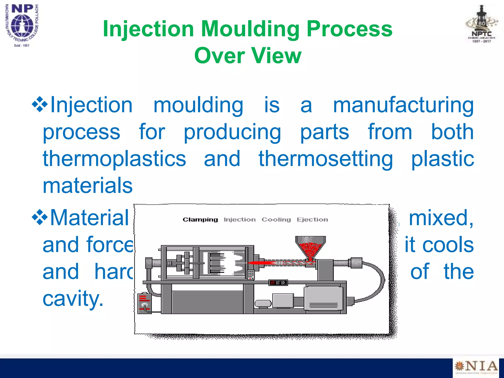 Injection Moulding Process
Over View
Injection moulding is a manufacturing
process for producing parts from both
thermoplastics and thermosetting plastic
materials
Material is fed into a heated barrel, mixed,
and forced into a mold cavity where it cools
and hardens to the configuration of the
cavity.
 