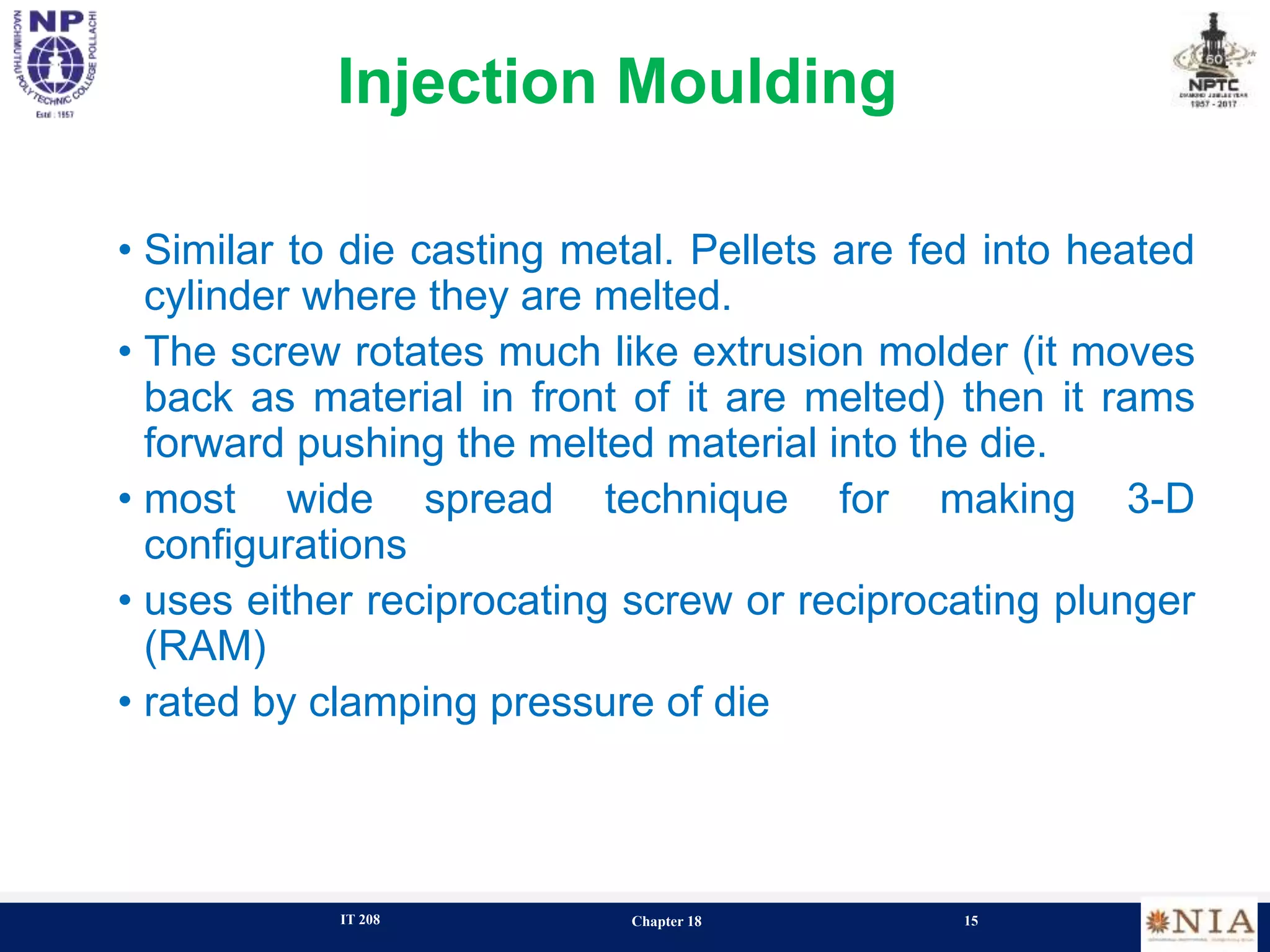 IT 208 Chapter 18 15
Injection Moulding
• Similar to die casting metal. Pellets are fed into heated
cylinder where they are melted.
• The screw rotates much like extrusion molder (it moves
back as material in front of it are melted) then it rams
forward pushing the melted material into the die.
• most wide spread technique for making 3-D
configurations
• uses either reciprocating screw or reciprocating plunger
(RAM)
• rated by clamping pressure of die
 