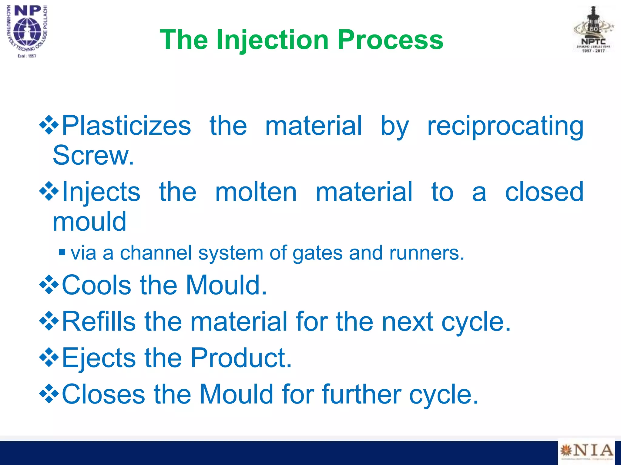 The Injection Process
Plasticizes the material by reciprocating
Screw.
Injects the molten material to a closed
mould
 via a channel system of gates and runners.
Cools the Mould.
Refills the material for the next cycle.
Ejects the Product.
Closes the Mould for further cycle.
 