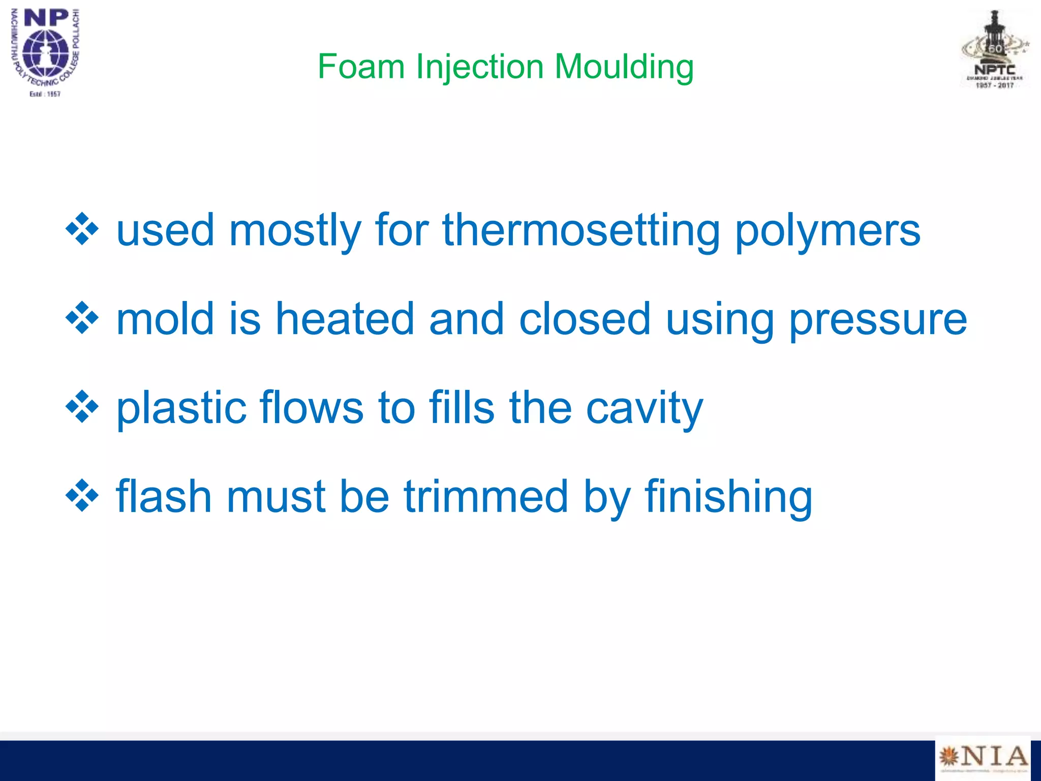 Foam Injection Moulding
 used mostly for thermosetting polymers
 mold is heated and closed using pressure
 plastic flows to fills the cavity
 flash must be trimmed by finishing
 