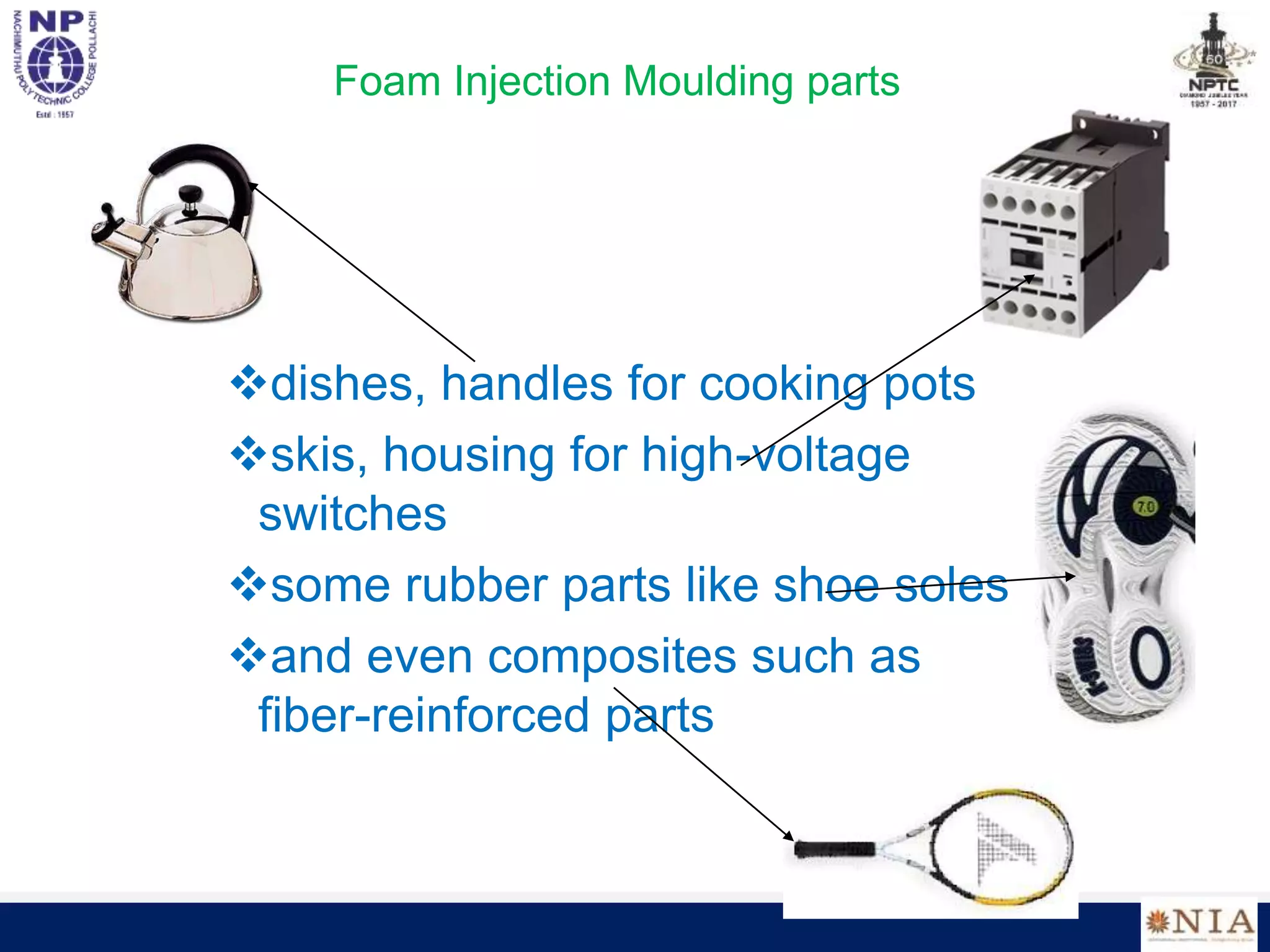Foam Injection Moulding parts
dishes, handles for cooking pots
skis, housing for high-voltage
switches
some rubber parts like shoe soles
and even composites such as
fiber-reinforced parts
 