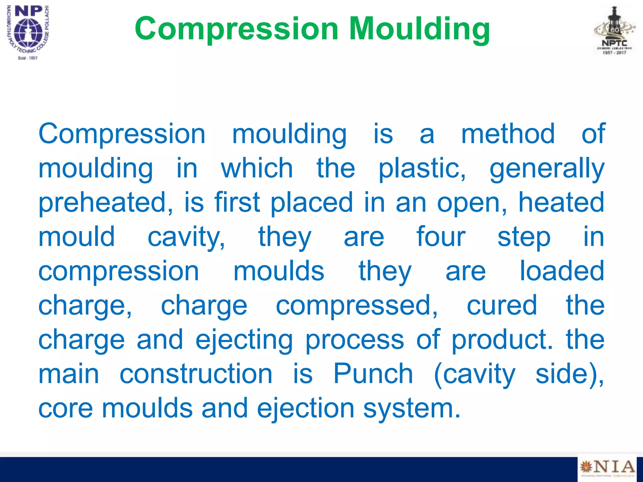 Compression Moulding
Compression moulding is a method of
moulding in which the plastic, generally
preheated, is first placed in an open, heated
mould cavity, they are four step in
compression moulds they are loaded
charge, charge compressed, cured the
charge and ejecting process of product. the
main construction is Punch (cavity side),
core moulds and ejection system.
 