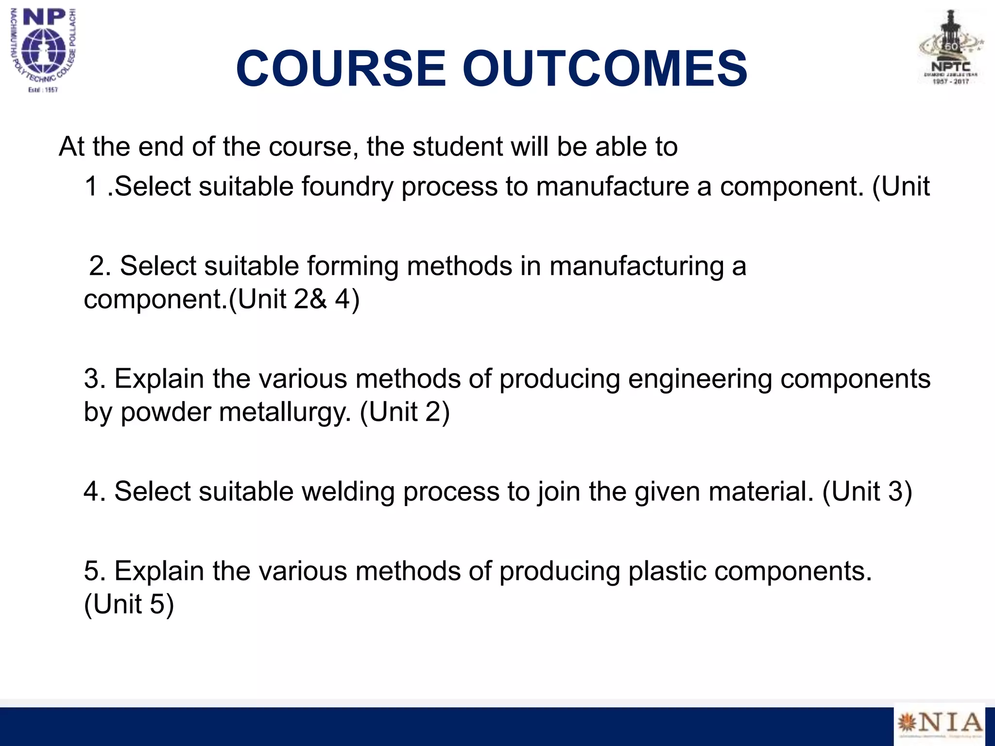 COURSE OUTCOMES
At the end of the course, the student will be able to
1 .Select suitable foundry process to manufacture a component. (Unit
2. Select suitable forming methods in manufacturing a
component.(Unit 2& 4)
3. Explain the various methods of producing engineering components
by powder metallurgy. (Unit 2)
4. Select suitable welding process to join the given material. (Unit 3)
5. Explain the various methods of producing plastic components.
(Unit 5)
 