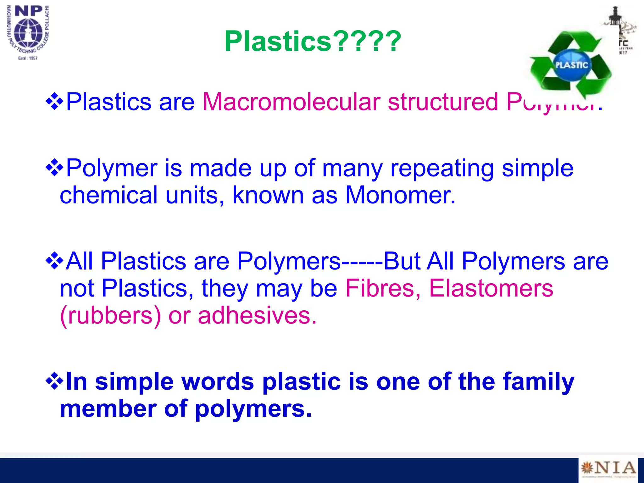 Plastics????
Plastics are Macromolecular structured Polymer.
Polymer is made up of many repeating simple
chemical units, known as Monomer.
All Plastics are Polymers-----But All Polymers are
not Plastics, they may be Fibres, Elastomers
(rubbers) or adhesives.
In simple words plastic is one of the family
member of polymers.
 