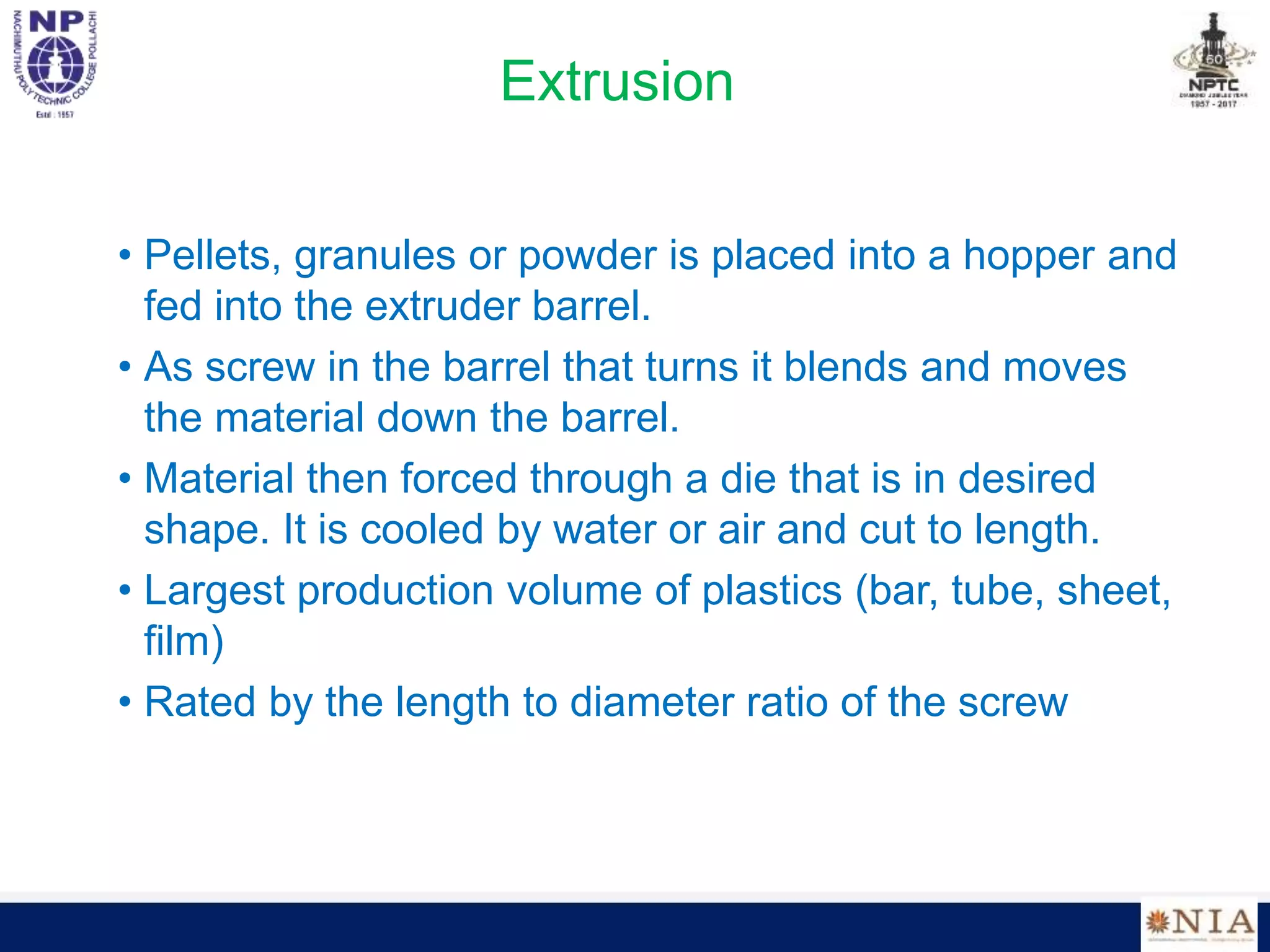 Extrusion
• Pellets, granules or powder is placed into a hopper and
fed into the extruder barrel.
• As screw in the barrel that turns it blends and moves
the material down the barrel.
• Material then forced through a die that is in desired
shape. It is cooled by water or air and cut to length.
• Largest production volume of plastics (bar, tube, sheet,
film)
• Rated by the length to diameter ratio of the screw
 