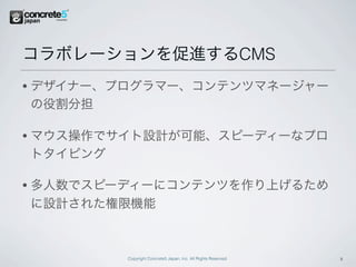 コラボレーションを促進するCMS
•   デザイナー、プログラマー、コンテンツマネージャー
    の役割分担

•   マウス操作でサイト設計が可能、スピーディーなプロ
    トタイピング

•   多人数でスピーディーにコンテンツを作り上げるため
    に設計された権限機能



           Copyright Concrete5 Japan, Inc. All Rights Reserved.   11
 
