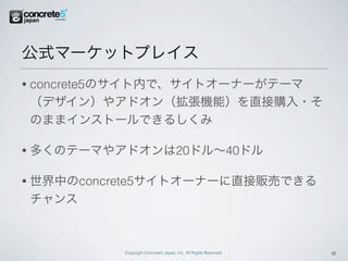 公式マーケットプレイス
•   concrete5のサイト内で、サイトオーナーがテーマ
    （デザイン）やアドオン（拡張機能）を直接購入・そ
    のままインストールできるしくみ

•   多くのテーマやアドオンは20ドル∼40ドル

•   世界中のconcrete5サイトオーナーに直接販売できる
    チャンス



             Copyright Concrete5 Japan, Inc. All Rights Reserved.   12
 
