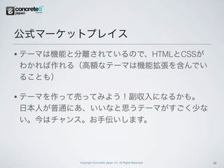 公式マーケットプレイス
•   テーマは機能と分離されているので、HTMLとCSSが
    わかれば作れる（高額なテーマは機能拡張を含んでい
    ることも）

•   テーマを作って売ってみよう！副収入になるかも。
    日本人が普通にあ、いいなと思うテーマがすごく少な
    い。今はチャンス。お手伝いします。




            Copyright Concrete5 Japan, Inc. All Rights Reserved.   13
 
