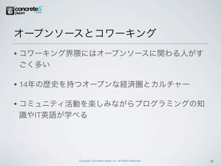 オープンソースとコワーキング
•   コワーキング界隈にはオープンソースに関わる人がす
    ごく多い

•   14年の歴史を持つオープンな経済圏とカルチャー

•   コミュニティ活動を楽しみながらプログラミングの知
    識やIT英語が学べる




            Copyright Concrete5 Japan, Inc. All Rights Reserved.   15
 