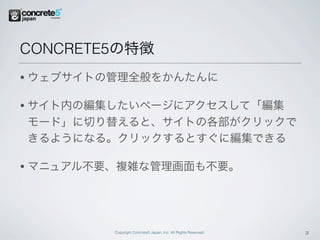 CONCRETE5の特徴
•   ウェブサイトの管理全般をかんたんに

•   サイト内の編集したいページにアクセスして「編集
    モード」に切り替えると、サイトの各部がクリックで
    きるようになる。クリックするとすぐに編集できる

•   マニュアル不要、複雑な管理画面も不要。




           Copyright Concrete5 Japan, Inc. All Rights Reserved.   3
 