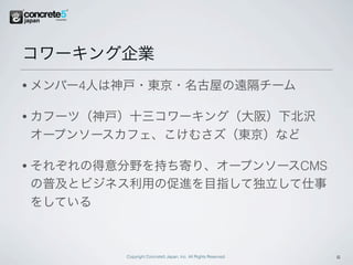 コワーキング企業
•   メンバー4人は神戸・東京・名古屋の遠隔チーム

•   カフーツ（神戸）十三コワーキング（大阪）下北沢
    オープンソースカフェ、こけむさズ（東京）など

•   それぞれの得意分野を持ち寄り、オープンソースCMS
    の普及とビジネス利用の促進を目指して独立して仕事
    をしている



            Copyright Concrete5 Japan, Inc. All Rights Reserved.   6
 