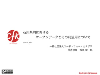 Jun. 23, 2014
石川県内における
    オープンデータとその利活用について
一般社団法人コード・フォー・カナザワ
代表理事 福島 健一郎
 