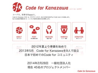 2012年夏より準備を始めて
2013年5月 Code for Kanazawaを9人で設立
日本で初めてのCode for コミュニティ
!
2014年2月28日 一般社団法人化
現在 45名のプロジェクトメンバー
 